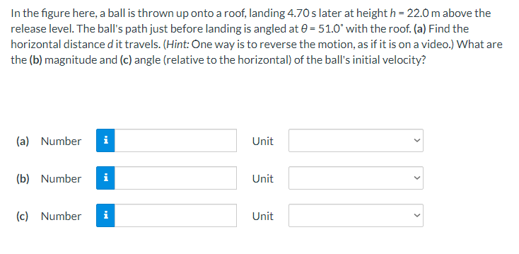 In the figure here, a ball is thrown up onto a roof, landing 4.70 s later at height h = 22.0 m above the
release level. The ball's path just before landing is angled at 0= 51.0° with the roof. (a) Find the
horizontal distance d it travels. (Hint: One way is to reverse the motion, as if it is on a video.) What are
the (b) magnitude and (c) angle (relative to the horizontal) of the ball's initial velocity?
(a) Number i
Unit
(b) Number
i
Unit
(c) Number i
Unit
<
<
<