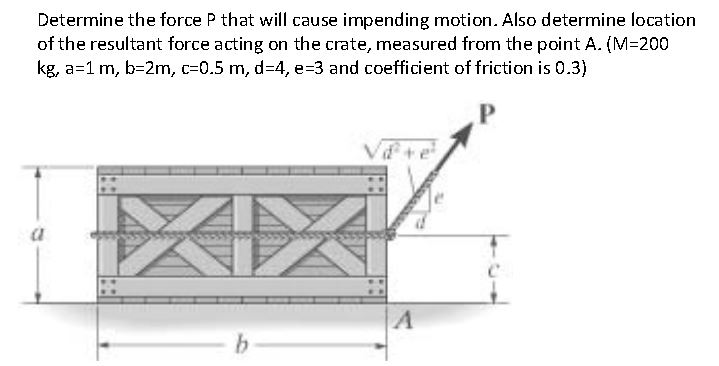 Determine the force P that will cause impending motion. Also determine location
of the resultant force acting on the crate, measured from the point A. (M=200
kg, a=1 m, b=2m, c=0.5 m, d34, e=3 and coefficient of friction is 0.3)
a
