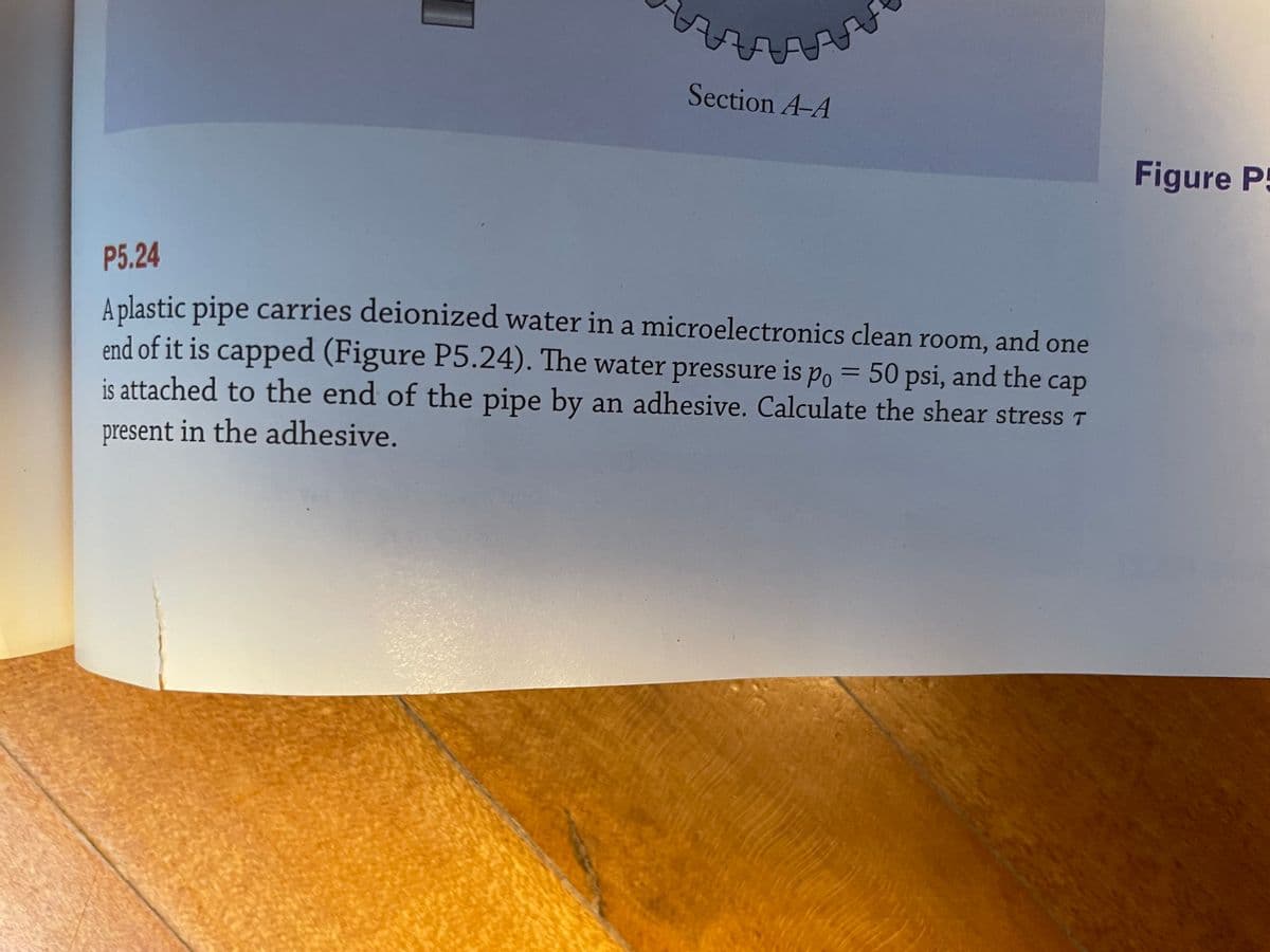 Section A-A
Figure P
P5.24
A plastic pipe carries deionized water in a microelectronics clean room, and one
end of it is capped (Figure P5.24). The water pressure is po = 50 psi, and the cap
is attached to the end of the pipe by an adhesive. Calculate the shear stress T
present in the adhesive.
