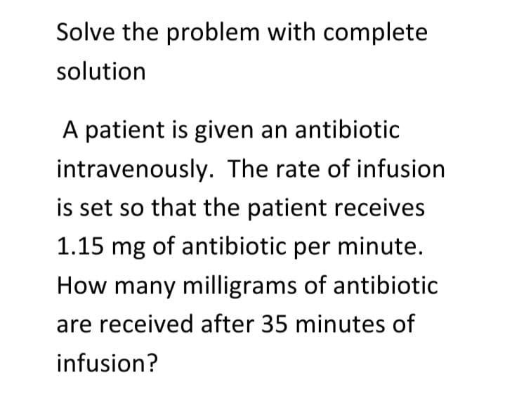 Solve the problem with complete
solution
A patient is given an antibiotic
intravenously. The rate of infusion
is set so that the patient receives
1.15 mg of antibiotic per minute.
How many milligrams of antibiotic
are received after 35 minutes of
infusion?
