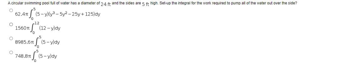 A circular swimming pool full of water has a diameter of 24 ft and the sides are 5 ft high. Set-up the integral for the work required to pump all of the water out over the side?
O
62.4T +³ (5
(5-y)(y3-5y2-25y + 125)dy
O
1560T
O
8985.6T
O
748.8T
17112²2 (12-y)dy
S (5-y)dy
S (5-y)dy