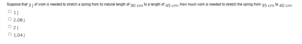 Suppose that 3 of work is needed to stretch a spring from its natural length of 30 cm to a length of 45 cm. How much work is needed to stretch the spring from 35 cm to 40 cm-
1J
O 2.08 J
021
O 1.04)