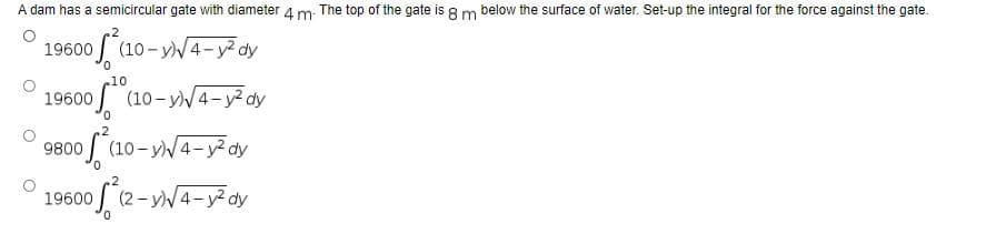A dam has a semicircular gate with diameter 4 m The top of the gate is 8 m below the surface of water. Set-up the integral for the force against the gate.
.2
19600 0² (10-y)√√4-y² dy
.10
19600 of ² (10-y)√4-y² dy
2
9800 (10-y)√4-y² dy
19600
of ²
(2-y)√4-y²dy