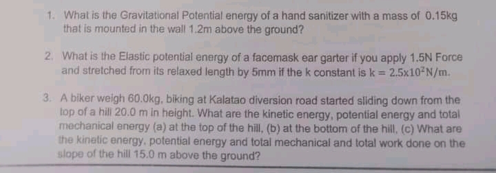 1. What is the Gravitational Potential energy of a hand sanitizer with a mass of 0.15kg
that is mounted in the wall 1.2m above the ground?
2. What is the Elastic potential energy of a facemask ear garter if you apply 1.5N Force
and stretched from its relaxed length by 5mm if the k constant is k = 2.5x10 N/m.
%3D
3. A biker weigh 60.0kg, biking at Kalatao diversion road started sliding down from the
top of a hill 20.0 m in height. What are the kinetic energy, potential energy and total
mechanical energy (a) at the top of the hill, (b) at the bottom of the hill, (c) What are
the kinetic energy, potential energy and total mechanical and total work done on the
slope of the hill 15.0 m above the ground?
