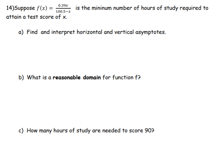 0.39x
100.5–x
attain a test score of x.
14)Suppose f(x) =
is the mininum number of hours of study required to
a) Find and interpret horizontal and vertical asymptotes.
b) What is a reasonable domain for function f?
c) How many hours of study are needed to score 90?
