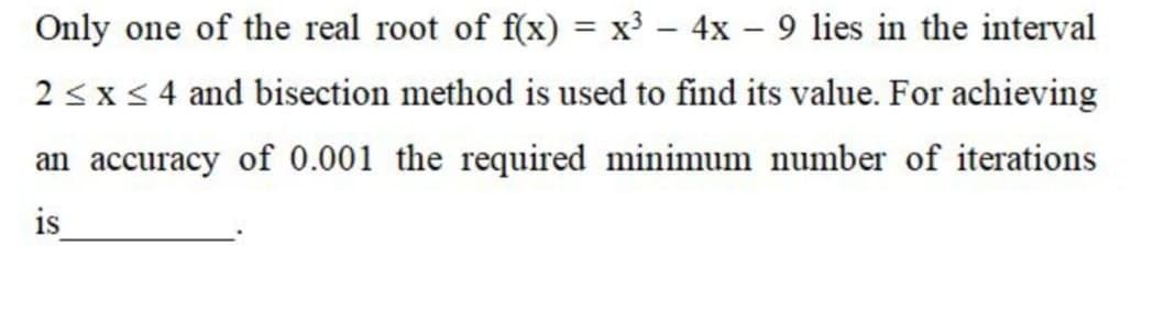 Only one of the real root of f(x) = x³ – 4x – 9 lies in the interval
%3D
2 <x < 4 and bisection method is used to find its value. For achieving
an accuracy of 0.001 the required minimum number of iterations
is
