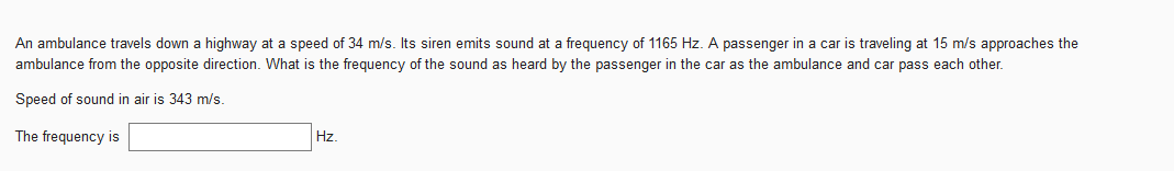 An ambulance travels down a highway at a speed of 34 m/s. Its siren emits sound at a frequency of 1165 Hz. A passenger in a car is traveling at 15 m/s approaches the
ambulance from the opposite direction. What is the frequency of the sound as heard by the passenger in the car as the ambulance and car pass each other.
Speed of sound in air is 343 m/s.
The frequency is
Hz.
