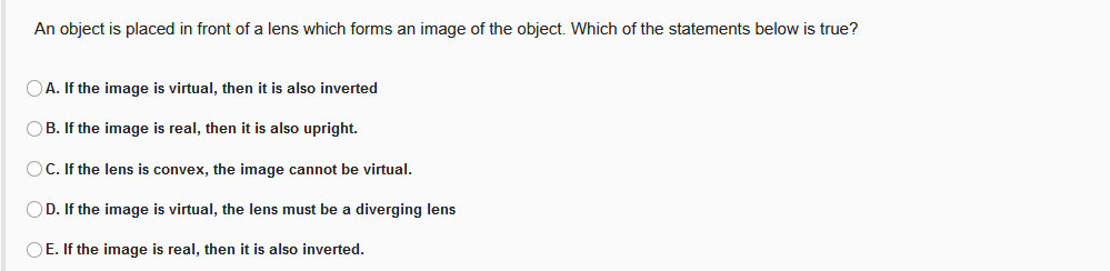 An object is placed in front of a lens which forms an image of the object. Which of the statements below is true?
OA. If the image is virtual, then it is also inverted
OB. If the image is real, then it is also upright.
OC. If the lens is convex, the image cannot be virtual.
OD. If the image is virtual, the lens must be a diverging lens
OE. If the image is real, then it is also inverted.
