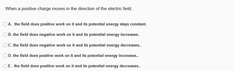 When a positive charge moves in the direction of the electric field,
OA. the field does positive work on it and its potential energy stays constant.
B. the field does negative work on it and its potential energy increases.
OC. the field does negative work on it and its potential energy decreases..
D. the field does positive work on it and its potential energy increases..
OE. the field does positive work on it and its potential energy decreases..
