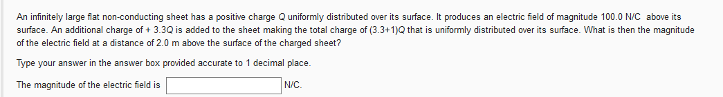 An infinitely large flat non-conducting sheet has a positive charge Q uniformly distributed over its surface. It produces an electric field of magnitude 100.0 N/C above its
surface. An additional charge of + 3.3Q is added to the sheet making the total charge of (3.3+1)Q that is uniformly distributed over its surface. What is then the magnitude
of the electric field at a distance of 2.0 m above the surface of the charged sheet?
Type your answer in the answer box provided accurate to 1 decimal place.
The magnitude of the electric field is
N/C.
