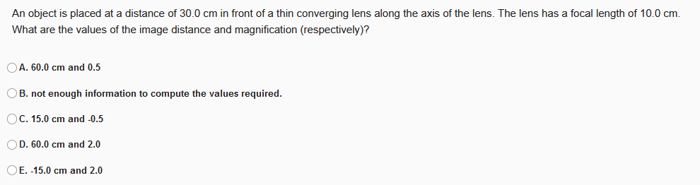 An object is placed at a distance of 30.0 cm in front of a thin converging lens along the axis of the lens. The lens has a focal length of 10.0 cm.
What are the values of the image distance and magnification (respectively)?
OA. 60.0 cm and 0.5
OB. not enough information to compute the values required.
OC. 15.0 cm and -0.5
OD. 60.0 cm and 2.0
OE. -15.0 cm and 2.0
