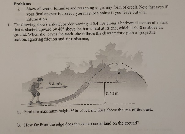 Problems
Show all work, formulae and reasoning to get any form of credit. Note that even if
your final answer is correct, you may lose points if you leave out vital
information.
i.
1. The drawing shows a skateboarder moving at 5.4 m/s along a horizontal section of a track
that is slanted upward by 48° above the horizontal at its end, which is 0.40 m above the
ground. When she leaves the track, she follows the characteristic path of projectile
motion. Ignoring friction and air resistance,
5.4 m/s
0.40 m
a. Find the maximum height H to which she rises above the end of the track.
b. How far from the edge does the skateboarder land on the ground?
