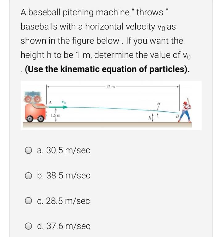 A baseball pitching machine " throws"
baseballs with a horizontal velocity vo as
shown in the figure below. If you want the
height h to be 1 m, determine the value of vo
(Use the kinematic equation of particles).
-12 m
1.5 m
B
O a. 30.5 m/sec
O b. 38.5 m/sec
c. 28.5 m/sec
O d. 37.6 m/sec
