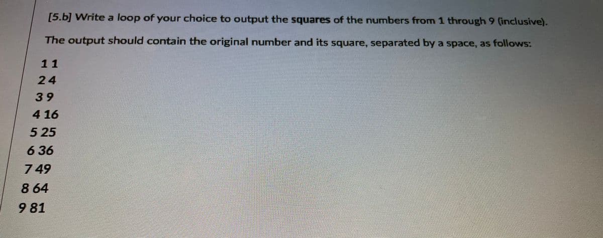 [5.b] Write a loop of your choice to output the squares of the numbers from 1 through 9 (inclusive).
The output should contain the original number and its square, separated by a space, as follows:
11
24
39
4 16
5 25
636
7 49
8 64
9 81
