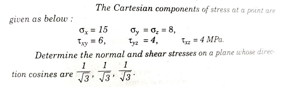 The Cartesian components of stress at a point are
given as below:
O₂ = 15
Ox
Oy = 0₂ = 8₂
Txy = 6,
Tyz = 4,
Txz = 4 MPa.
Determine the normal and shear stresses on a plane whose direc-
1 1 1
tion cosines are √ √3¹ √3
>