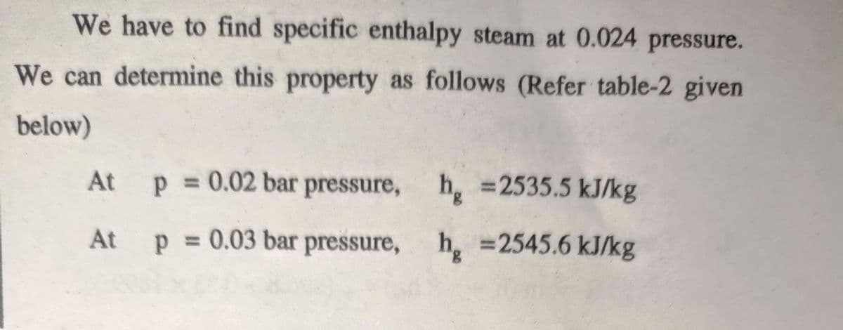 We have to find specific enthalpy steam at 0.024 pressure.
We can determine this property as follows (Refer table-2 given
below)
At
p = 0.02 bar pressure, h =2535.5 kJ/kg
At
p = 0.03 bar pressure, h =2545.6 kJ/kg
