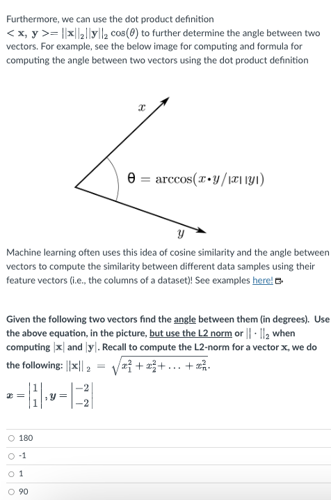 we can use the dot product definition
Furthermore,
< x, y >= ||*||₂||||2 cos(0) to further determine the angle between two
vectors. For example, see the below image for computing and formula for
computing the angle between two vectors using the dot product definition
x=
Y
Machine learning often uses this idea of cosine similarity and the angle between
vectors to compute the similarity between different data samples using their
feature vectors (i.e., the columns of a dataset)! See examples here!
11.
O 180
0-1
0 1
Given the following two vectors find the angle between them (in degrees). Use
the above equation, in the picture, but use the L2 norm or ||- ||2 when
computing |x and y. Recall to compute the L2-norm for a vector x, we do
the following: ||*|| 2 x² + x²+...+x².
90
Ө
Y
X
-2
=
arccos(x+y/1x1|y1)