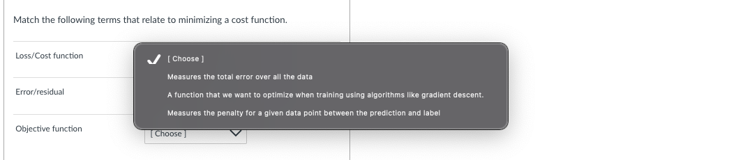 Match the following terms that relate to minimizing a cost function.
Loss/Cost function
Error/residual
Objective function
[Choose ]
Measures the total error over all the data
A function that we want to optimize when training using algorithms like gradient descent.
Measures the penalty for a given data point between the prediction and label
[Choose]