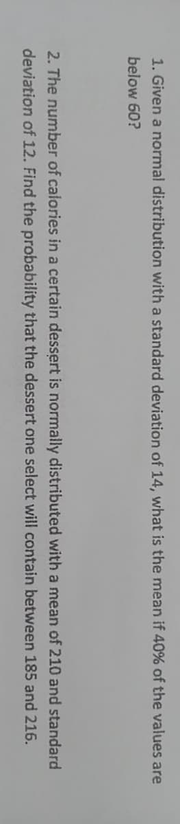 1. Given a normal distribution with a standard deviation of 14, what is the mean if 40% of the values are
below 60?
2. The number of calories in a certain dessert is normally distributed with a mean of 210 and standard
deviation of 12. Find the probability that the dessert one select will contain between 185 and 216.
