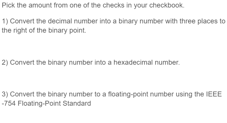Pick the amount from one of the checks in your checkbook.
1) Convert the decimal number into a binary number with three places to
the right of the binary point.
2) Convert the binary number into a hexadecimal number.
3) Convert the binary number to a floating-point number using the IEEE
-754 Floating-Point Standard