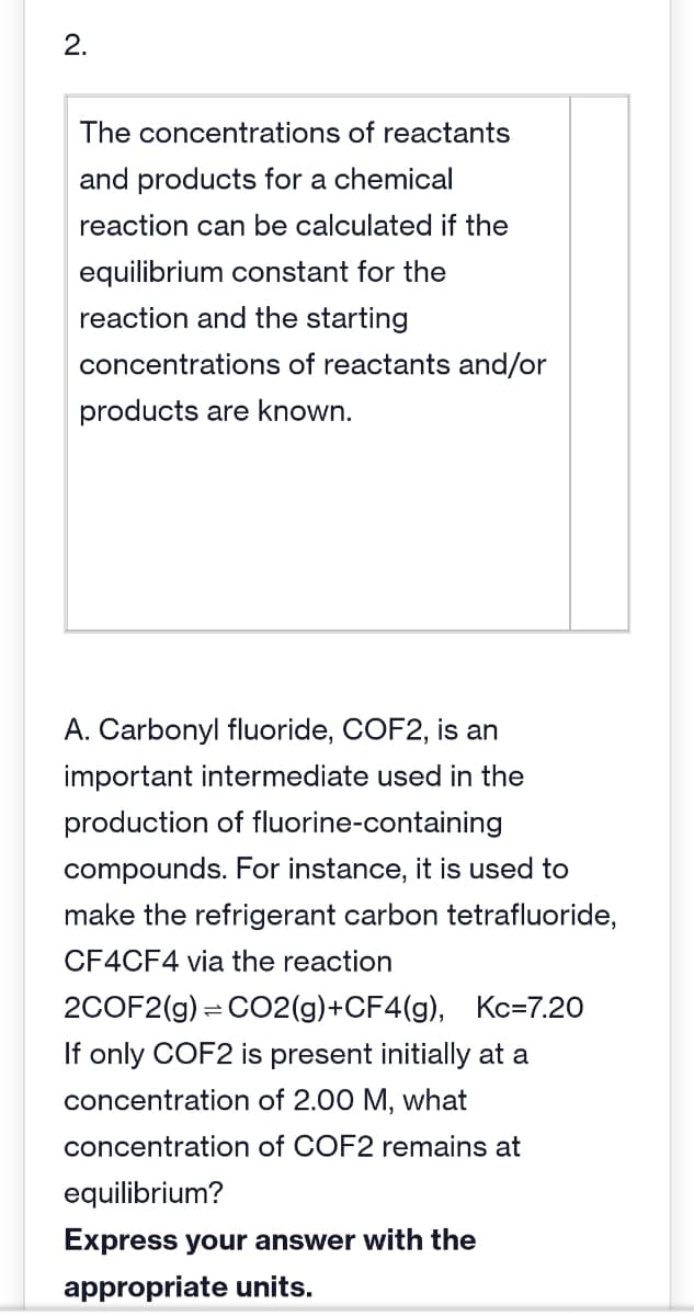N
2.
The concentrations of reactants
and products for a chemical
reaction can be calculated if the
equilibrium constant for the
reaction and the starting
concentrations of reactants and/or
products are known.
A. Carbonyl fluoride, COF2, is an
important intermediate used in the
production of fluorine-containing
compounds. For instance, it is used to
make the refrigerant carbon tetrafluoride,
CF4CF4 via the reaction
2COF2(g) = CO2(g) +CF4(g), Kc=7.20
If only COF2 is present initially at a
concentration of 2.00 M, what
concentration of COF2 remains at
equilibrium?
Express your answer with the
appropriate units.