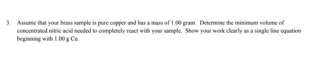 3. Assume that your brass sample is pure copper and has a mass of 1.00 gram. Determine the minimum volume of
concentrated nitric acid needed to completely react with your sample. Show your work clearly as a single line equation
beginning with 1.00 g Cu.