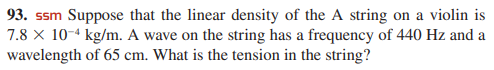93. ssm Suppose that the linear density of the A string on a violin is
7.8 x 10-4 kg/m. A wave on the string has a frequency of 440 Hz and a
wavelength of 65 cm. What is the tension in the string?

