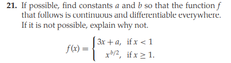 21. If possible, find constants a and b so that the function f
that follows is continuous and differentiable everywhere.
If it is not possible, explain why not.
3x + a, if x < 1
f(x) =
xb/2, if x > 1.
