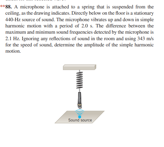 **88. A microphone is attached to a spring that is suspended from the
ceiling, as the drawing indicates. Directly below on the floor is a stationary
440-Hz source of sound. The microphone vibrates up and down in simple
harmonic motion with a period of 2.0 s. The difference between the
maximum and minimum sound frequencies detected by the microphone is
2.1 Hz. Ignoring any reflections of sound in the room and using 343 m/s
for the speed of sound, determine the amplitude of the simple harmonic
motion.
Sound source
((0.
