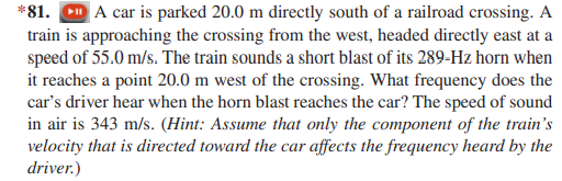 *81. CD A car is parked 20.0 m directly south of a railroad crossing. A
train is approaching the crossing from the west, headed directly east at a
speed of 55.0 m/s. The train sounds a short blast of its 289-Hz horn when
it reaches a point 20.0 m west of the crossing. What frequency does the
car's driver hear when the horn blast reaches the car? The speed of sound
in air is 343 m/s. (Hint: Assume that only the component of the train's
velocity that is directed toward the car affects the frequency heard by the
driver.)
