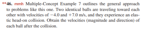 **46. mmh Multiple-Concept Example 7 outlines the general approach
to problems like this one. Two identical balls are traveling toward each
other with velocities of –4.0 and +7.0 m/s, and they experience an elas-
tic head-on collision. Obtain the velocities (magnitude and direction) of
each ball after the collision.
