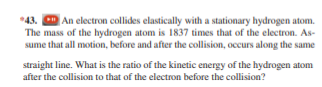 *43. An electron collides elastically with a stationary hydrogen atom.
The mass of the hydrogen atom is 1837 times that of the electron. As-
sume that all motion, before and after the collision, occurs along the same
straight line. What is the ratio of the kinetic energy of the hydrogen atom
after the collision to that of the electron before the collision?
