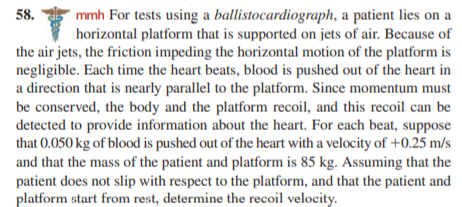 58.
mmh For tests using a ballistocardiograph, a patient lies on a
horizontal platform that is supported on jets of air. Because of
the air jets, the friction impeding the horizontal motion of the platform is
negligible. Each time the heart beats, blood is pushed out of the heart in
a direction that is nearly parallel to the platform. Since momentum must
be conserved, the body and the platform recoil, and this recoil can be
detected to provide information about the heart. For each beat, suppose
that 0.050 kg of blood is pushed out of the heart with a velocity of +0.25 m/s
and that the mass of the patient and platform is 85 kg. Assuming that the
patient does not slip with respect to the platform, and that the patient and
platform start from rest, determine the recoil velocity.
