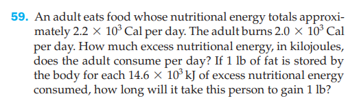 59. An adult eats food whose nutritional energy totals approxi-
mately 2.2 x 10 Cal per day. The adult burns 2.0 × 10° Cal
per day. How much excess nutritional energy, in kilojoules,
does the adult consume per day? If 1 lb of fat is stored by
the body for each 14.6 × 10° kJ of excess nutritional energy
consumed, how long will it take this person to gain 1 lb?
