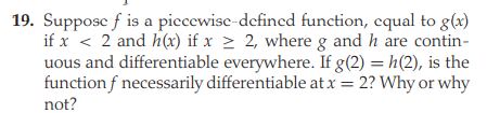 19. Suppose f is a piecewise-defined function, equal to g(x)
if x < 2 and h(x) if x > 2, where g and h are contin-
uous and differentiable everywhere. If g(2) = h(2), is the
function f necessarily differentiable at x = 2? Why or why
not?

