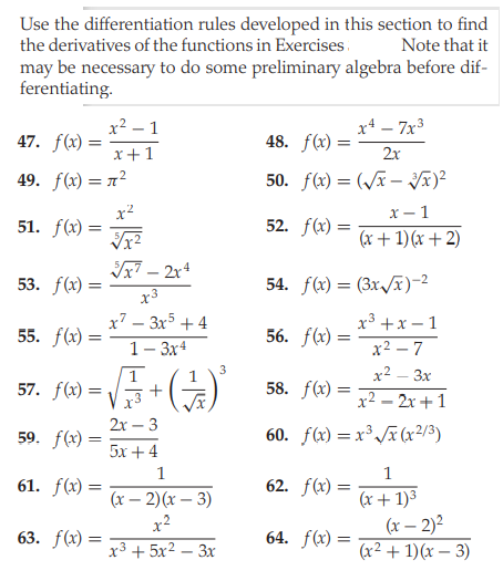 Use the differentiation rules developed in this section to find
the derivatives of the functions in Exercises.
Note that it
may be necessary to do some preliminary algebra before dif-
ferentiating.
x² – 1
x4 – 7x3
47. f(x)
48. f(x) =
x+1
2x
49. f(x) = 7²
50. f(x) = (/x – Jã)²
x²
51. f(x)
х — 1
(x + 1)(x + 2)
52. f(x) :
Ix7 – 2x4
53. f(x)
54. f(x) = (3x/x)-2
x3
x7 – 3x5 + 4
x³ +x – 1
55. f(x) =
56. f(x) =
1-Зх4
x2 – 7
1
3
x² – 3x
57. f6) = V+()
58. f(x) =
x3
x2 – 2x +1
2х — 3
59. f(x)
60. f(x) = x³ /x (x2/3)
5x + 4
1
61. f(x) :
62. f(x) =
%3D
(х — 2) (х — 3)
x2
(x + 1)3
(x – 2)²
(x2 + 1)(x – 3)
63. f(x) =
64. f(x) =
x3 + 5x2 – 3x
