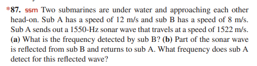 *87. ssm Two submarines are under water and approaching each other
head-on. Sub A has a speed of 12 m/s and sub B has a speed of 8 m/s.
Sub A sends out a 1550-Hz sonar wave that travels at a speed of 1522 m/s.
(a) What is the frequency detected by sub B? (b) Part of the sonar wave
is reflected from sub B and returns to sub A. What frequency does sub A
detect for this reflected wave?
