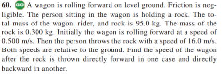 60. GO A wagon is rolling forward on level ground. Friction is neg-
ligible. The person sitting in the wagon is holding a rock. The to-
tal mass of the wagon, rider, and rock is 95.0 kg. The mass of the
rock is 0.300 kg. Initially the wagon is rolling forward at a speed of
0.500 m/s. Then the person throws the rock with a speed of 16.0 m/s.
Both speeds are relative to the ground. Find the speed of the wagon
after the rock is thrown directly forward in one case and directly
backward in another.
