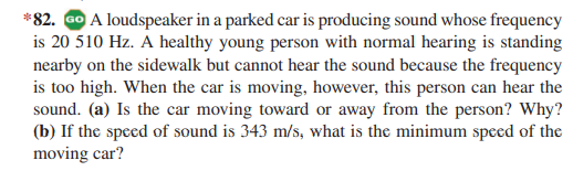 *82. GO A loudspeaker in a parked car is producing sound whose frequency
is 20 510 Hz. A healthy young person with normal hearing is standing
nearby on the sidewalk but cannot hear the sound because the frequency
is too high. When the car is moving, however, this person can hear the
sound. (a) Is the car moving toward or away from the person? Why?
(b) If the speed of sound is 343 m/s, what is the minimum speed of the
moving car?
