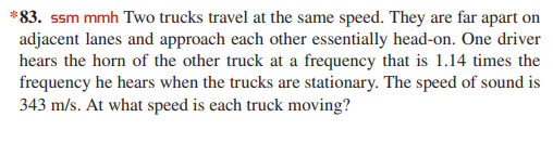 *83. ssm mmh Two trucks travel at the same speed. They are far apart on
adjacent lanes and approach each other essentially head-on. One driver
hears the horn of the other truck at a frequency that is 1.14 times the
frequency he hears when the trucks are stationary. The speed of sound is
343 m/s. At what speed is each truck moving?
