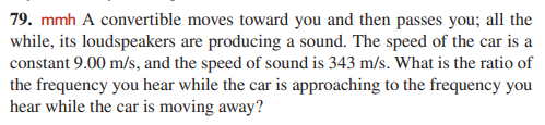 79. mmh A convertible moves toward you and then passes you; all the
while, its loudspeakers are producing a sound. The speed of the car is a
constant 9.00 m/s, and the speed of sound is 343 m/s. What is the ratio of
the frequency you hear while the car is approaching to the frequency you
hear while the car is moving away?
