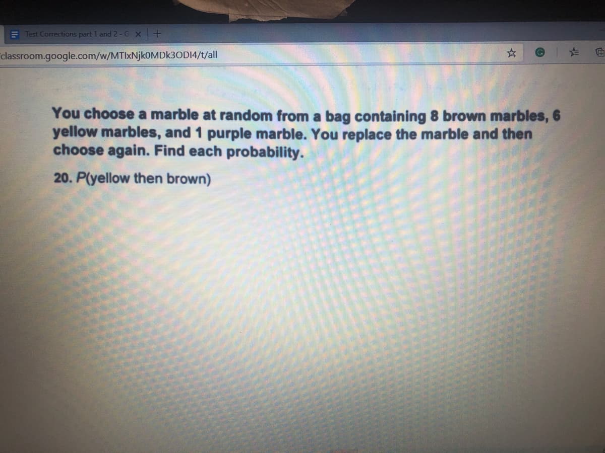 You choose a marble at random from a bag containing 8 brown marbles, 6
yellow marbles, and 1 purple marble. You replace the marble and then
choose again. Find each probability.
20. P(yellow then brown)
