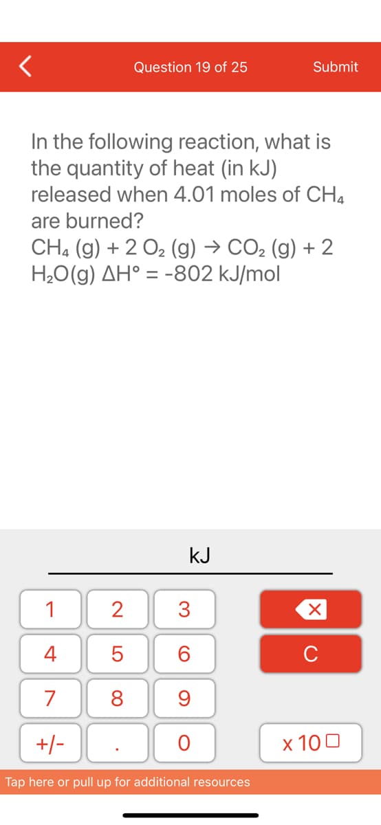 1
4
7
+/-
Question 19 of 25
In the following reaction, what is
the quantity of heat (in kJ)
released when 4.01 moles of CH4
are burned?
CH4 (g) + 2 O₂ (g) → CO₂ (g) + 2
H₂O(g) AH° = -802 kJ/mol
2
5
8
kJ
3
60
9
O
Submit
Tap here or pull up for additional resources
XU
x 100