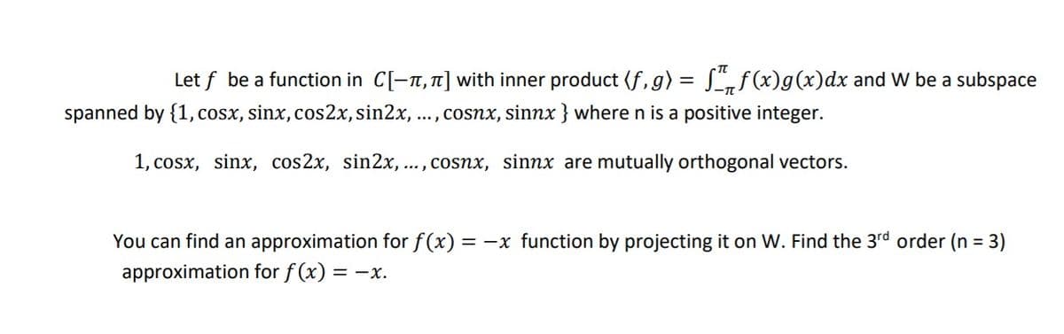 Let f be a function in C[-7, 1] with inner product (f, g) = L„f(x)g(x)dx and W be a subspace
spanned by {1, cosx, sinx, cos2x,sin2x, ..., cosnx, sinnx } where n is a positive integer.
1, cosx, sinx, cos2x, sin2x,
... , cosnx, sinnx are mutually orthogonal vectors.
You can find an approximation for f(x)
= -x function by projecting it on W. Find the 3rd order (n = 3)
approximation for f (x) = -x.
