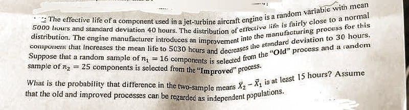 The effective life of a component used in a jet-turbine aircraft engine is a random variable with mean
5000 hours and standard deviation 40 hours. The distribution of effective life is fairly close to a normal
component that increases the mean life to 5030 hours and decreases the standard deviation to 30 hours.
distribution. The engine manufacturer introduces an improvement into the manufacturing process for this
Suppose that a random sample of n₁ = 16 components is selected from the "Old" process and a random
sample of n₂ = 25 components is selected from the "Improved" process.
What is the probability that difference in the two-sample means
that the old and improved processes can be regarded as independent populations.
-
X₂X₁ is at least 15 hours? Assume