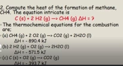 2. Compute the heat of the formation of methane,
CH4. The equation intricate is
C (s) + 2 H2 (g) CH4 (g) AH = ?
The thermochemical equations for the combustion
are;
(a) CH4 (g) + 2 02 (g)- CO2 (g) + 2H2O (1)
AH = - 890.4 kJ
(b) 2 H2 (g) + 02 (g) - 2H20 (1)
AH = - 571.5 kJ
(c) C (s) + 02 (g) -> CO2 (g)
AH=-393 7 k.T
