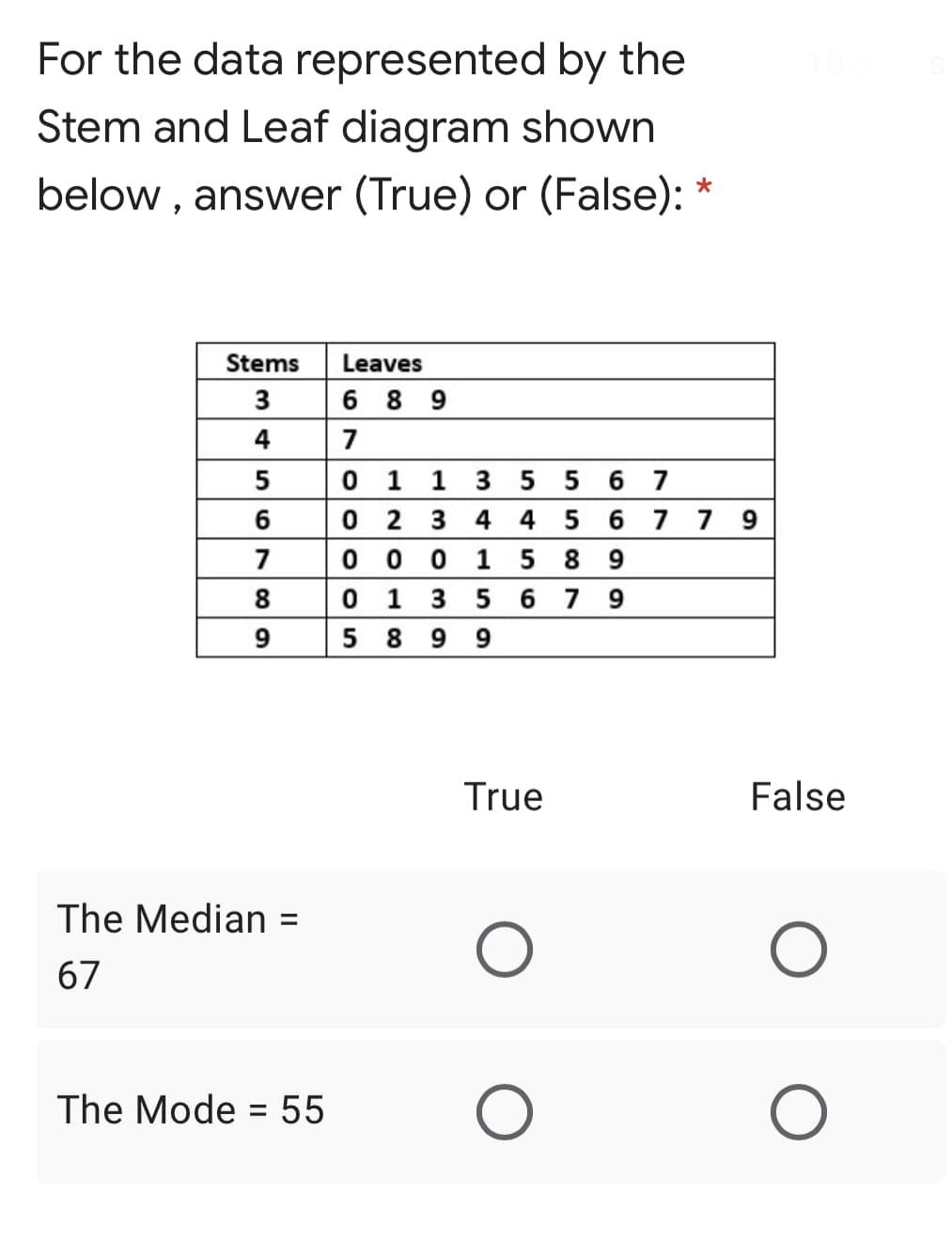 For the data represented by the
Stem and Leaf diagram shown
below , answer (True) or (False):
Stems
Leaves
3
6 8 9
4
7
1 1 3 5 5 6 7
0 2 3
0 0 0
0 1 3 5 6 7 9
5 8 9
6
4 4 5 6 7 7 9
7
1 5 8
8
9
True
False
The Median
%3D
67
The Mode = 55
