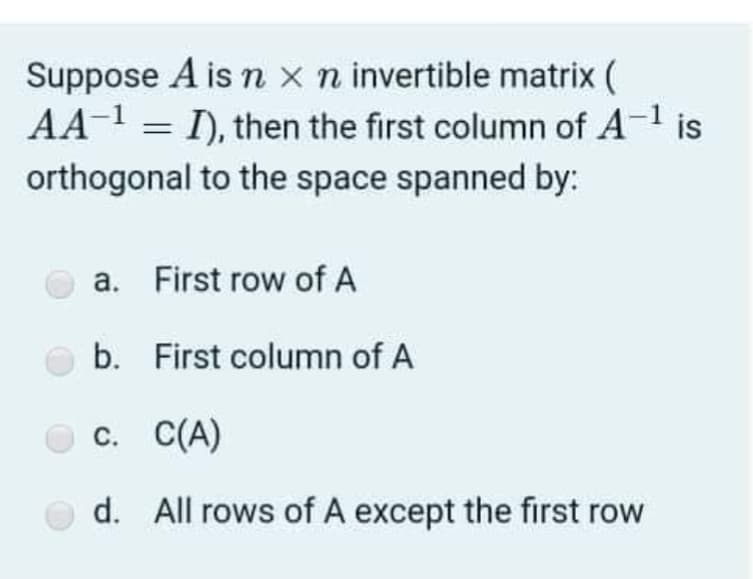 Suppose A is n x n invertible matrix (
AA-1 = I), then the first column of A-1 is
orthogonal to the space spanned by:
a. First row of A
b. First column of A
с. С(А)
d. All rows of A except the first row
