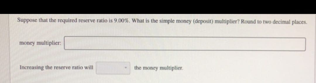 Suppose that the required reserve ratio is 9.00%. What is the simple money (deposit) multiplier? Round to two decimal places.
money multiplier:
Increasing the reserve ratio will
the money multiplier.