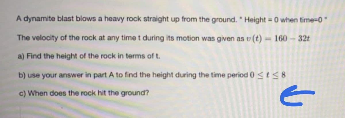 A dynamite blast blows a heavy rock straight up from the ground." Height = 0 when time=0"
The velocity of the rock at any time t during its motion was given as v (t) = 160 - 32t
a) Find the height of the rock in terms of t.
b) use your answer in part A to find the height during the time period 0 ≤ t ≤ 8
c) When does the rock hit the ground?
E